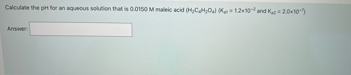 Calculate the pH for an aqueous solution that is 0.0150 M maleic acid (H2C4H2O4) (Ka1 = 1.2x10-2 and Ka2 = 2.0x10-7)
Answer:
