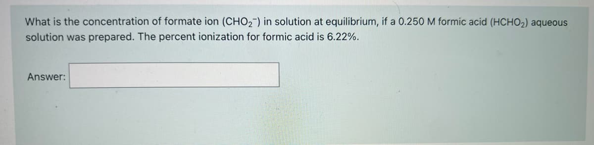 What is the concentration of formate ion (CHO2-) in solution at equilibrium, if a 0.250 M formic acid (HCHO2) aqueous
solution was prepared. The percent ionization for formic acid is 6.22%.
Answer:
