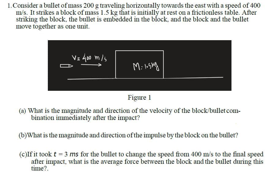 1.Consider a bullet of mass 200 g traveling horizontally towards the east with a speed of 400
m/s. It strikes a block of mass 1.5 kg that is initially at rest on a frictionless table. After
striking the block, the bullet is embedded in the block, and the block and the bullet
move together as one unit.
Vz 400 m/s
Figure 1
(a) What is the magnitude and direction of the velocity of the block/bullet com-
bination immediately after the impact?
(b)What is the magnitude and direction of the impulse by the block on the bullet?
(c)If it took t = 3 ms for the bullet to change the speed from 400 m/s to the final speed
after impact, what is the average force between the block and the bullet during this
time?.
