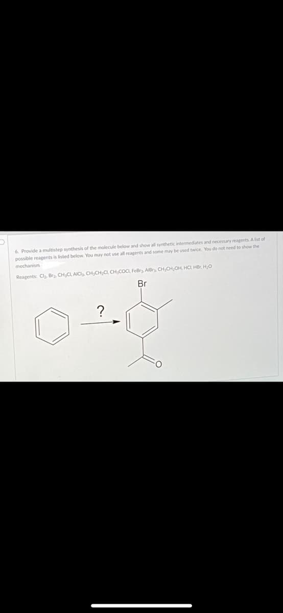 6. Provide a multistep synthesis of the molecule below and show all synthetic intermediates and necessary reagents. A list of
possible reagents is listed below. You may not use all reagents and some may be used twice. You do not need to show the
mechanism
Reagents: Cl, Br, CH,CL, AICI. CH,CH,CI, CH,COCI, FeBr. AIBry, CH,CH,OH, HCI, HBr, HO
Br
?
