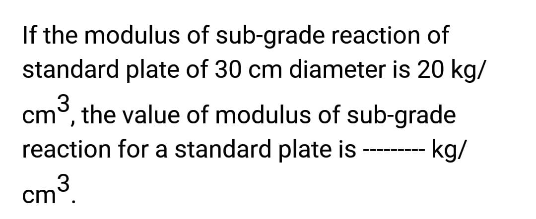 If the modulus of sub-grade reaction of
standard plate of 30 cm diameter is 20 kg/
3
cm, the value of modulus of sub-grade
reaction for a standard plate is
kg/
—▬▬▬▬▬▬▬▬▬▬
cm³.
