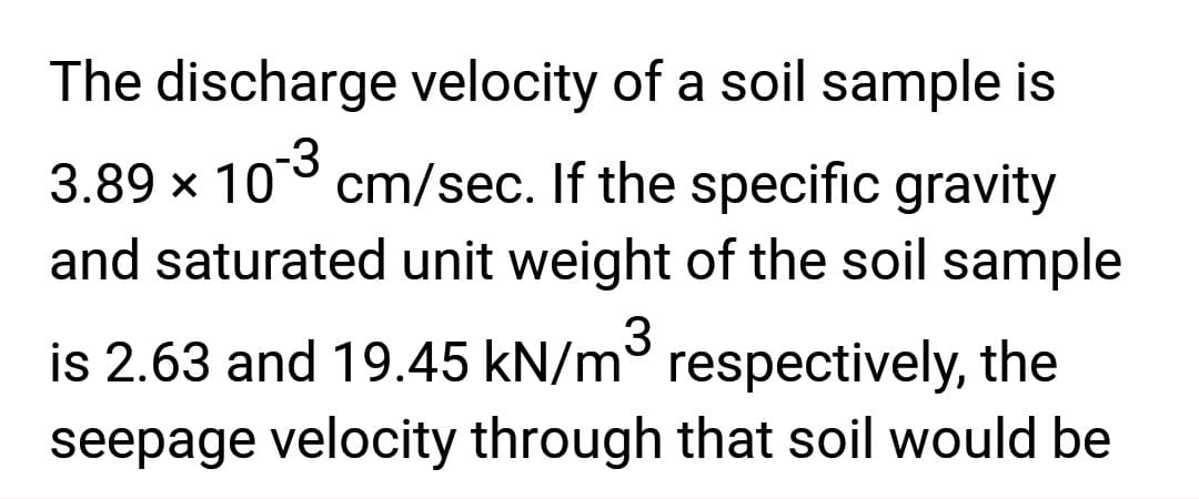 The discharge velocity of a soil sample is
3.89 × 10-3 cm/sec. If the specific gravity
and saturated unit weight of the soil sample
is 2.63 and 19.45 kN/m³ respectively, the
seepage velocity through that soil would be