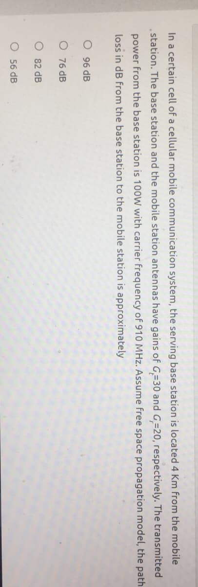 In a certain cell of a cellular mobile communication system, the serving base station is located 4 Km from the mobile
station. The base station and the mobile station antennas have gains of G=30 and G=20, respectively. The transmitted
power from the base station is 100W with carrier frequency of 910 MHz. Assume free space propagation model, the path
loss in dB from the base station to the mobile station is approximately
O 96 dB
O 76 dB
82 dB
O 56 dB
