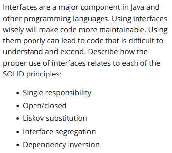 Interfaces are a major component in Java and
other programming languages. Using interfaces
wisely will make code more maintainable. Using
them poorly can lead to code that is difficult to
understand and extend. Describe how the
proper use of interfaces relates to each of the
SOLID principles:
• Single responsibility
• Open/closed
• Liskov substitution
• Interface segregation
• Dependency inversion