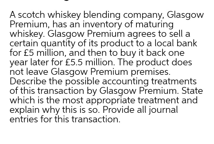 A scotch whiskey blending company, Glasgow
Premium, has an inventory of maturing
whiskey. Glasgow Premium agrees to sell a
certain quantity of its product to a local bank
for £5 million, and then to buy it back one
year later for £5.5 million. The product does
not leave Glasgow Premium premises.
Describe the possible accounting treatments
of this transaction by Glasgow Premium. State
which is the most appropriate treatment and
explain why this is so. Provide all journal
entries for this transaction.
