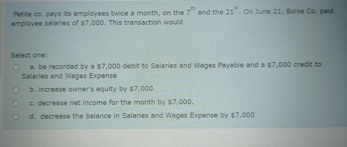 th
st
Petite co. pays its employees twice a month, on the 7 and the 21. On June 21, Boise Co. paid
employee salaries of $7,000. This transaction would
Select one:
a. be recorded by a $7,000 debit to Salaries and Wages Payable and a $7,000 credit to
Salaries and Wages Expense
b. increase owner's equity by $7,000.
c. decrease net income for the month by $7,000.
d. decrease the balance in Salaries and Wages Expense by $7,000
