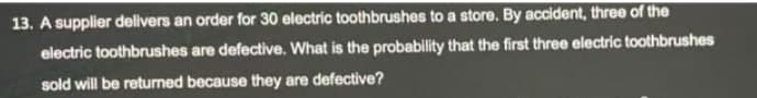 13. A supplier delivers an order for 30 electric toothbrushes to a store. By accident, three of the
electric toothbrushes are defective. What is the probability that the first three electric toothbrushes
sold will be returned because they are defective?
