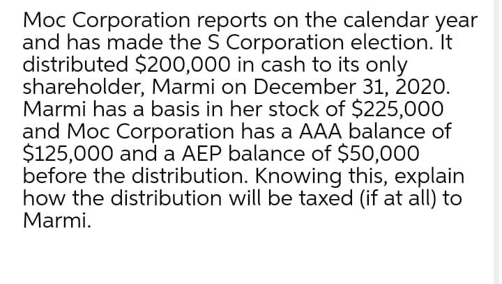 Moc Corporation reports on the calendar year
and has made the S Corporation election. It
distributed $200,000 in cash to its only
shareholder, Marmi on December 31, 2020.
Marmi has a basis in her stock of $225,000O
and Moc Corporation has a AAA balance of
$125,000 and a AEP balance of $50,000
before the distribution. Knowing this, explain
how the distribution will be taxed (if at all) to
Marmi.
