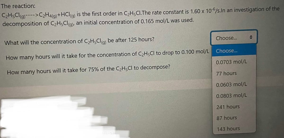 The reaction:
C2H5Clg)---->C2H4(g)+HCl(g) is the first order in C,H;CI.The rate constant is 1.60 x 10/s.ln an investigation of the
decomposition of C2H5Cla, an initial concentration of 0.165 mol/L was used.
What will the concentration of C,H;Cla) be after 125 hours?
Choose..
How many hours will it take for the concentration of C2H5CI to drop to 0.100 mol/L
Choose...
0.0703 mol/L
How many hours will it take for 75% of the C2H5CI to decompose?
77 hours
0.0603 mol/L
0.0803 mol/L
241 hours
87 hours
143 hours
