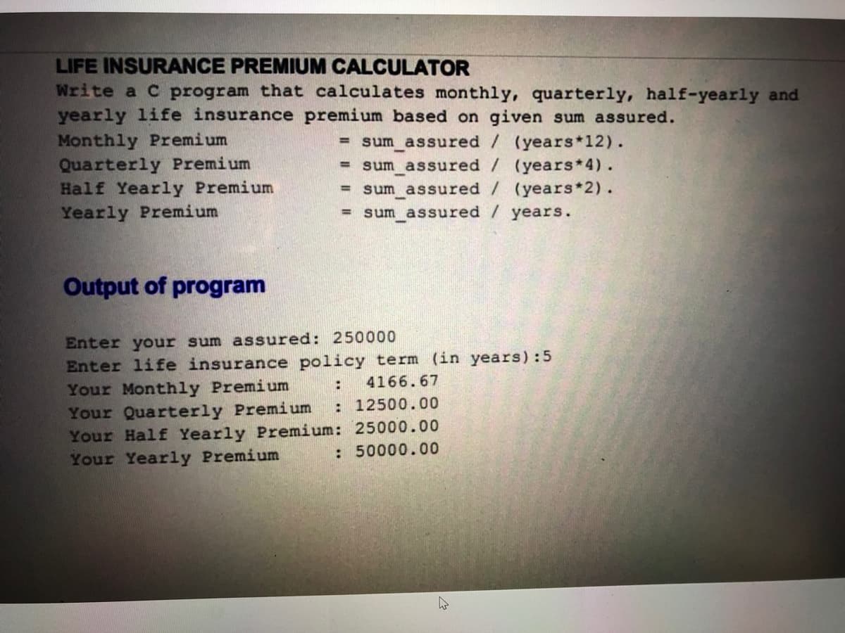 LIFE INSURANCE PREMIUM CALCULATOR
Write a C program that calculates monthly, quarterly, half-yearly and
yearly life insurance premium based on given sum assured.
Monthly Premium
Quarterly Premium
Half Yearly Premium
Yearly Premium
sum assured / (years*12).
sum assured / (years*4).
= sum assured / (years 2).
= sum assured / years.
%3D
%3D
Output of program
Enter your sum assured: 250000
Enter life insurance policy term (in years):5
Your Monthly Premium
Your Quarterly Premium
Your Half Yearly Premium: 25000.00
Your Yearly Premium
:
4166.67
: 12500.00
: 50000.00
