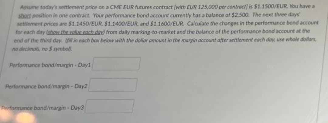 Assume today's settlement price on a CME EUR futures contract [with EUR 125,000 per contract] is $1.1500/EUR. You have a
short position in one contract. Your performance bond account currently has a balance of $2,500. The next three days'
settlement prices are $1.1450/EUR, $1.1400/EUR, and $1.1600/EUR. Calculate the changes in the performance bond account
for each day (show the value each day) from daily marking-to-market and the balance of the performance bond account at the
end of the third day. (fill in each box below with the dollar amount in the margin account after settlement each day, use whole dollars,
no decimals, no $ symbol)
Performance bond/margin-Day1
Performance bond/margin-Day2
Performance bond/margin-Day3