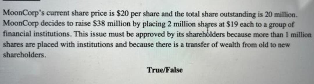 MoonCorp's current share price is $20 per share and the total share outstanding is 20 million.
MoonCorp decides to raise $38 million by placing 2 million shares at $19 each to a group of
financial institutions. This issue must be approved by its shareholders because more than 1 million
shares are placed with institutions and because there is a transfer of wealth from old to new
shareholders.
True/False