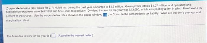 (Corporate income tax) Sales for J. P. Hulett Inc. during the past year amounted to $4.3 million. Gross profits totaled $1.07 million, and operating and
depreciation expenses were $497,000 and $349,000, respectively. Dividend income for the year was $13,000, which was paid by a firm in which Hulett owns 85
percent of the shares. Use the corporate tax rates shown in the popup window, to Comcute the corporation's tax liability. What are the firm's average and
marginal tax rates?
The firm's tax liability for the year is $ (Round to the nearest dollar.)