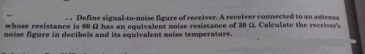 Define signal-to-noise figure of receiver. A receiver connected to an antenna
whose resistance is 60 Q has an equivalent noise resistance of 30 2. Calculate the receiver's
noise figure in decibels and its equivalent noise temperature.
