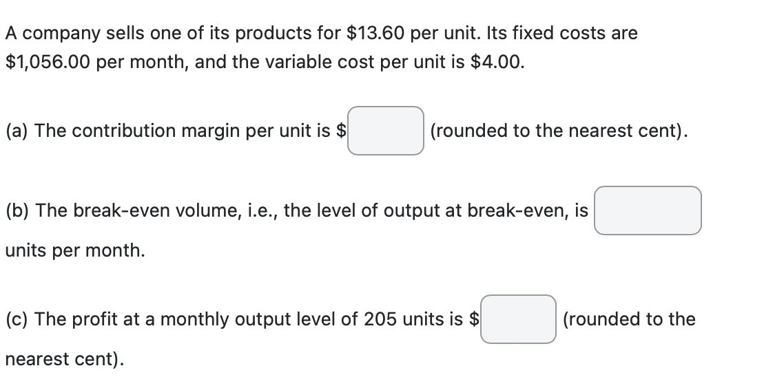 A company sells one of its products for $13.60 per unit. Its fixed costs are
$1,056.00 per month, and the variable cost per unit is $4.00.
(a) The contribution margin per unit is $
(rounded to the nearest cent).
(b) The break-even volume, i.e., the level of output at break-even, is
units per month.
(c) The profit at a monthly output level of 205 units is $
nearest cent).
(rounded to the