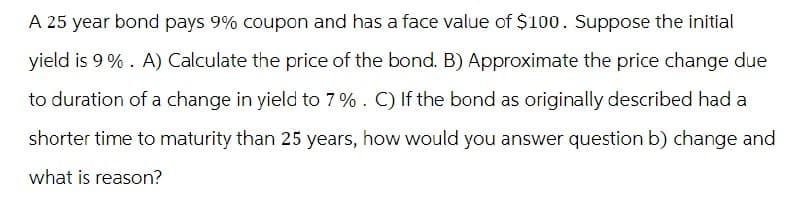 A 25 year bond pays 9% coupon and has a face value of $100. Suppose the initial
yield is 9%. A) Calculate the price of the bond. B) Approximate the price change due
to duration of a change in yield to 7 %. C) If the bond as originally described had a
shorter time to maturity than 25 years, how would you answer question b) change and
what is reason?