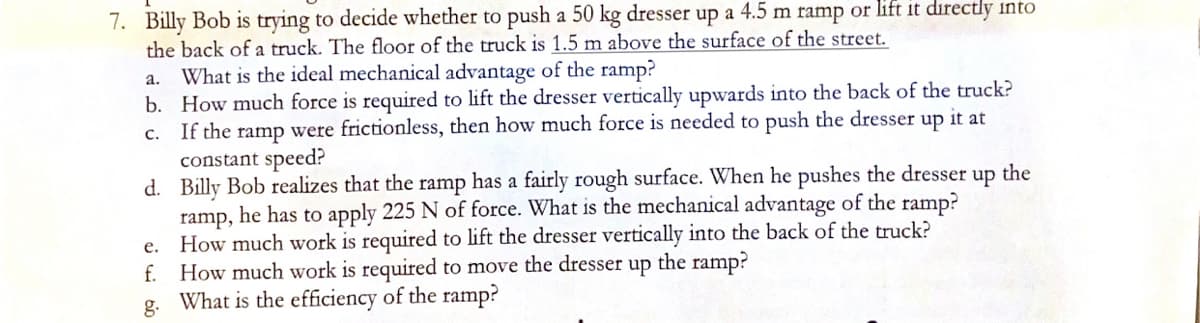 7. Billy Bob is trying to decide whether to push a 50 kg dresser up a 4.5 m ramp or lift it directly into
the back of a truck. The floor of the truck is 1.5 m above the surface of the street.
a.
What is the ideal mechanical advantage of the ramp?
b. How much force is required to lift the dresser vertically upwards into the back of the truck?
C. If the ramp were frictionless, then how much force is needed to push the dresser up it at
constant speed?
d.
up the
Billy Bob realizes that the ramp has a fairly rough surface. When he pushes the dresser
ramp, he has to apply 225 N of force. What is the mechanical advantage of the ramp?
How much work is required to lift the dresser vertically into the back of the truck?
f. How much work is required to move the dresser up the ramp?
e.
g. What is the efficiency of the ramp?