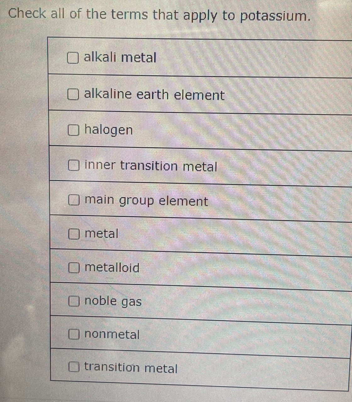 Check all of the terms that apply to potassium.
alkali metal
alkaline earth element
Ohalogen
inner transition metal
main group element
metal
Ometalloid
noble gas
nonmetal
transition metal