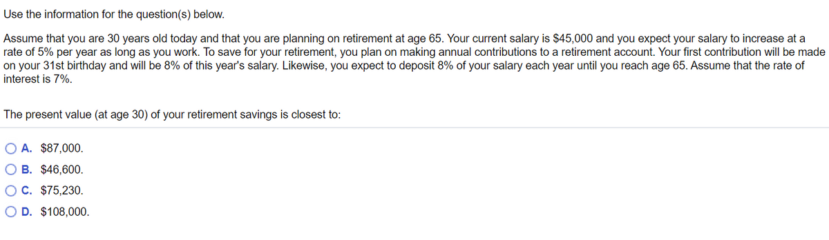 Use the information for the question(s) below.
Assume that you are 30 years old today and that you are planning on retirement at age 65. Your current salary is $45,000 and you expect your salary to increase at a
rate of 5% per year as long as you work. To save for your retirement, you plan on making annual contributions to a retirement account. Your first contribution will be made
on your 31st birthday and will be 8% of this year's salary. Likewise, you expect to deposit 8% of your salary each year until you reach age 65. Assume that the rate of
interest is 7%.
The present value (at age 30) of your retirement savings is closest to:
O A. $87,000.
OB. $46,600.
OC. $75,230.
O D. $108,000.