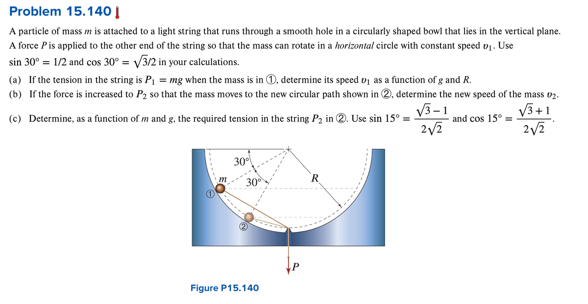 Problem 15.140 |
A particle of mass m is attached to a light string that runs through a smooth hole in a circularly shaped bowl that lies in the vertical plane.
A force P is applied to the other end of the string so that the mass can rotate in a horizontal circle with constant speed 01. Use
sin 30° = 1/2 and cos 30° =
√√3/2 in your calculations.
(a) If the tension in the string is P1 = mg when the mass is in ①, determine its speed v₁ as a function of g and R.
(b) If the force is increased to P2 so that the mass moves to the new circular path shown in ②, determine the new speed of the mass v2.
√√√3+1
(c) Determine, as a function of m and g, the required tension in the string P2 in ②. Use sin 15° =
√√3-1
2√2
and cos 15° =
2√√2
30°
m
30°
R
Figure P15.140
