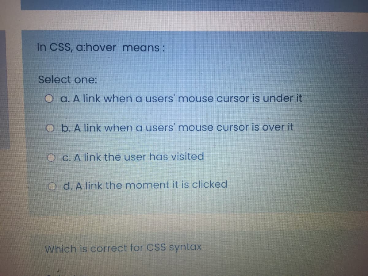 In CSS, a:hover means :
Select one:
O a. A link when a users mouse cursor is under it
O b. A link when a users' mouse cursor is over it
O C. A link the user has visited
d. A link the moment it is clicked
Which is correct for CSS syntax
