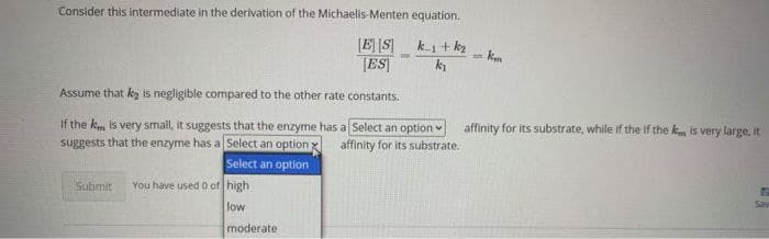Consider this intermediate in the derivation of the Michaelis-Menten equation.
[E] [S]
[ES|
k-1 + kz
km
Assume that k is negligible compared to the other rate constants.
If the k is very small, it suggests that the enzyme has a Select an option
affinity for its substrate, while if the if the km is very large, it
suggests that the enzyme has a Select an option.
affinity for its substrate.
Select an option
Submit
You have used 0 of high
Sav
low
moderate
