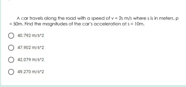 A car travels along the road with a speed of v = 2s m/s where s is in meters.p
= 50m. Find the magnitudes of the car's acceleration at s = 10m.
O 40.792 m/s^2
O 47.902 m/s^2
O 42.079 m/s^2
49.270 m/s^2

