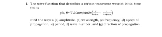 1. The wave function that describes a certain transverse wave at initial time
t=0 is
ye, t-(7.20mm)sin2m(
a.0400s
Find the wave's (a) amplitude, (b) wavelength, (c) frequency, (d) speed of
propagation, (e) period, (f) wave number, and (g) direction of propagation.
