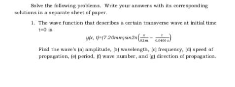 Solve the following problems. Write your answers with its corresponding
solutions in a separate sheet of paper.
1. The wave function that describes a certain transverse wave at initial time
t=0 is
yk, t-(7.20mm)sin2n(
lasm
a.0400 s
Find the wave's (a) amplitude, (b) wavelength, (c) frequency, (d) speed of
propagation, (e) period, (f) wave number, and (g) direction of propagation.
