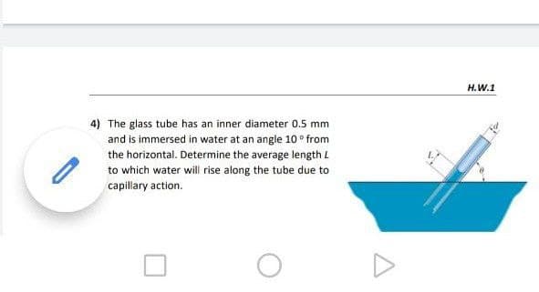 H.W.1
4) The glass tube has an inner diameter 0.5 mm
and is immersed in water at an angle 10 ° from
the horizontal. Determine the average length L
to which water will rise along the tube due to
capillary action.
