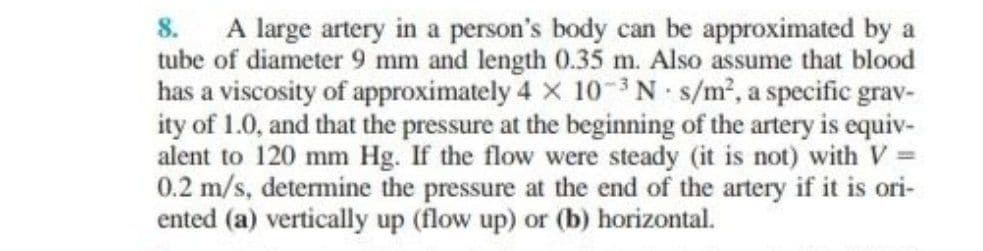 8. A large artery in a person's body can be approximated by a
tube of diameter 9 mm and length 0.35 m. Also assume that blood
has a viscosity of approximately 4 x 10-3 N s/m2, a specific grav-
ity of 1.0, and that the pressure at the beginning of the artery is equiv-
alent to 120 mm Hg. If the flow were steady (it is not) with V =
0.2 m/s, determine the pressure at the end of the artery if it is ori-
ented (a) vertically up (flow up) or (b) horizontal.
