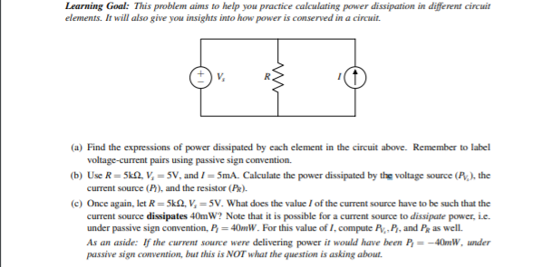 Learning Goal: This problem aims to help you practice calculating power dissipation in different circuit
elements. It will also give you insights into how power is conserved in a circuit.
V,
(a) Find the expressions of power dissipated by cach element in the circuit above. Remember to label
voltage-current pairs using passive sign convention.
(b) Use R= 5k2, V, =5V, and I = 5mA. Calculate the power dissipated by the voltage source (R,), the
current source (P), and the resistor (Pk).
(c) Once again, let R=5k2, V, = 5V. What does the value / of the current source have to be such that the
current source dissipates 40mW? Note that it is possible for a current source to dissipate power, i.e.
under passive sign convention, P, = 40mW. For this value of 1, compute R,, P, and Pg as well.
As an aside: If the current source were delivering power it would have been P = -40mW, under
passive sign convention, but this is NOT what the question is asking about.
