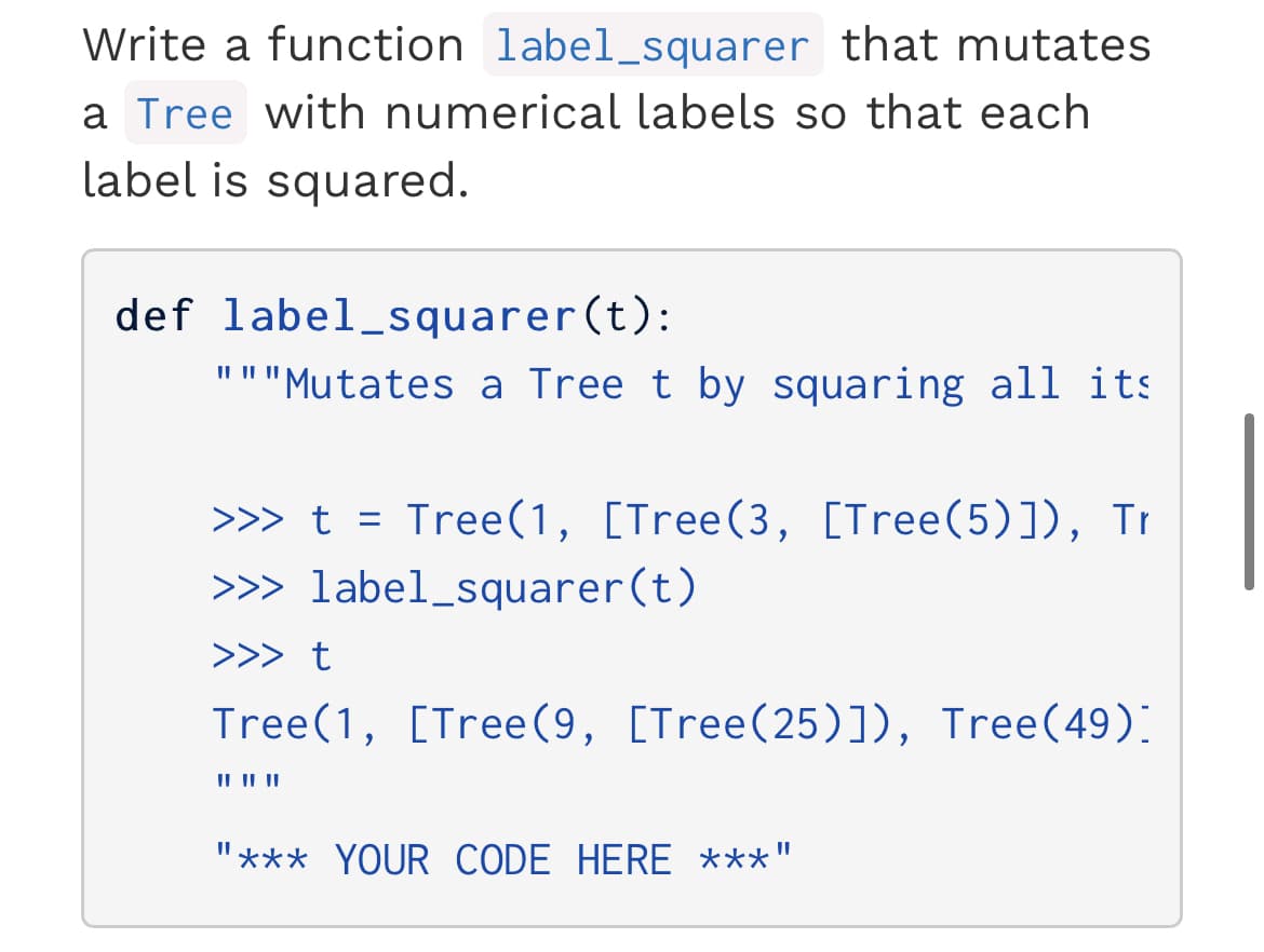 Write a function label_squarer that mutates
a Tree with numerical labels so that each
label is squared.
def label_squarer(t):
"""Mutates a Tree t by squaring all its
>>> t = Tree(1, [Tree(3, [Tree(5)]), Tr
>>> label_squarer(t)
>>> t
Tree(1, [Tree(9, [Tree(25)]), Tree(49).
IL I| |
"*** YOUR CODE HERE ***"
