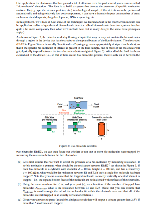 One application for electronics that has gained a lot of attention over the past several years is in so-called
"bio-molecule" detection. The idea is to build a system that detects the presence of specific molecules
and/or cells (e.g. specific viruses, proteins, etc.) in a biological sample; if this detection can be performed
automatically and using relatively low-cost components, it can have a dramatic impact on a number of areas
such as medical diagnosis, drug development, DNA sequencing, etc.
In this problem, we'll look at how some of the techniques we learned about in the touchscreen module can
be applied to realize a hypothetical bio-molecule detector. (Real bio-molecule detection systems involve
quite a bit more complexity than what we'll include here, but in many designs the same basic principles
apply.)
As shown in Figure 3, the detector works by flowing a liquid that may or may not contain the biomolecules
through a region in the device that has electrodes on the top and bottom of the liquid channel. The electrodes
(EI/E2 in Figure 3) are chemically "functionalized" (using e.g. some appropriately designed antibodies), so
that if the specific bio-molecule of interest is present in the fluid sample, one or more of the molecules will
get physically trapped between the two electrodes (bottom right of Figure 3). After all of the fluid has been
cleared out of the device (i.e., so that if there are no bio-molecules present, there is only air in between the
Ton View
Fluid
inlet
Fluid
outlet
Detection
Electrodes
Side View
molecules
Side View
(no molecules)
(molecules present)
Zoomed in malecule
(side view)
Figure 3: Bio-molecule detector.
two electrodes EI/E2), we can then figure out whether or not one or more bio-molecules were trapped by
measuring the resistance between the two electrodes.
(a) Let's first assume that we want to detect the presence of a bio-molecule by measuring resistance. If
no bio-molecule is present, what should be the resistance between E1/E2? As shown in Figure 3, if
cach bio-molecule is a cylinder with diameter d = 10nm, height h = 100nm, and has a resistivity
p = 100u2m, what would be the resistance between El and E2 if only a single bio-molecule has been
trapped? Note that you can assume that the trapped molecule is exactly vertically oriented when it is
trapped – i.c., the top and bottom faces of the molecule are both aligned with surfaces of the electrodes.
(b) Using the same numbers for d, h, and p as part (a), as a function of the number of trapped bio-
molecules Nuokecules. what is the resistance between El and E2? (Note that you can assume that
Nmolecules is small enough that all of the molecules fit within the electrode area and that all of the
molecules are still trapped in an exactly vertical orientation.)
(e) Given your answers to parts (a) and (b), design a circuit that will output a voltage greater than 2.5 V if
more than 5 molecules are trapped.
