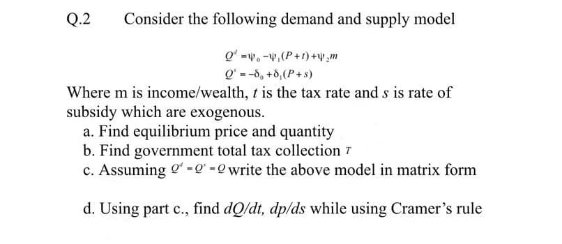 Q.2
Consider the following demand and supply model
Q' =w. -w,(P+1) +,m
Q' = -d, +8,(P+s)
%3D
Where m is income/wealth, t is the tax rate and s is rate of
subsidy which are exogenous.
a. Find equilibrium price and quantity
b. Find government total tax collection T
c. Assuming o =Q =0 write the above model in matrix form
d. Using part c., find dQ/dt, dp/ds while using Cramer's rule
