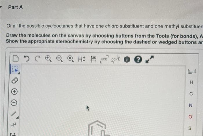 Part A
Of all the possible cyclooctanes that have one chloro substituent and one methyl substituen
Draw the molecules on the canvas by choosing buttons from the Tools (for bonds), A
Show the appropriate stereochemistry by choosing the dashed or wedged buttons ar
DDC
[1
7
H 120 EXP CONT i ?
7
H
C
N
O
S