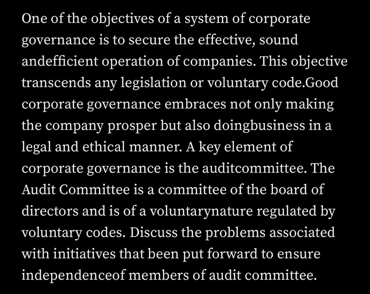 One of the objectives of a system of corporate
governance is to secure the effective, sound
andefficient operation of companies. This objective
transcends any legislation or voluntary code.Good
corporate governance embraces not only making
the company prosper but also doingbusiness in a
legal and ethical manner. A key element of
corporate governance is the auditcommittee. The
Audit Committee is a committee of the board of
directors and is of a voluntarynature regulated by
voluntary codes. Discuss the problems associated
with initiatives that been put forward to ensure
independenceof members of audit committee.
