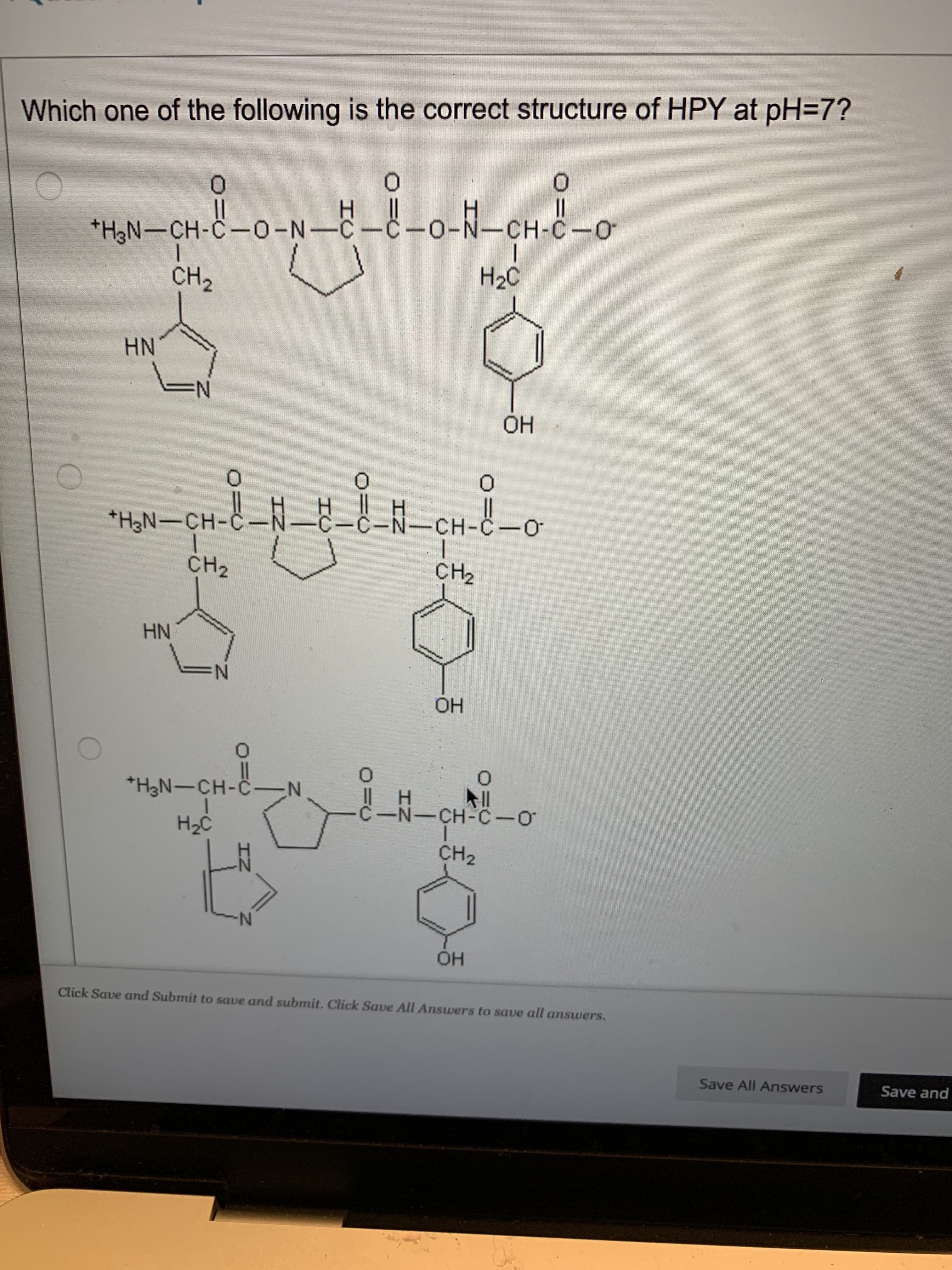 Which one of the following is the correct structure of HPY at pH=7?
-0-0-- N-0-0
CH2
NH
но
H-CH-C
-0-2-
CH2
CH2
NH
но
HII
CH2
но
Save and
Click Save and Submit to save and submit. Click Save All Answers to save all answers.
Save All Answers
