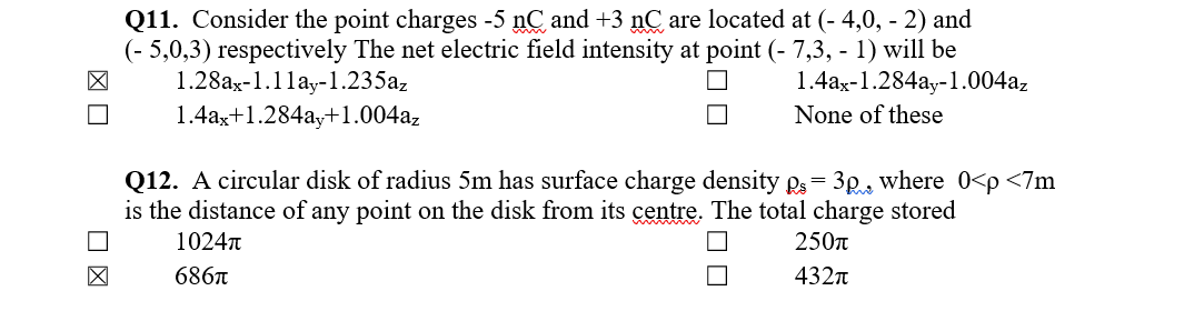 Q11. Consider the point charges -5 nC and +3 nC are located at (- 4,0, - 2) and
(- 5,0,3) respectively The net electric field intensity at point (- 7,3, - 1) will be
1.28ax-1.1lay-1.235az
1.4ax+1.284ay+1.004a,
1.4ax-1.284ay-1.004az
None of these
Q12. A circular disk of radius 5m has surface charge density gs = 3p, where 0<p <7m
is the distance of any point on the disk from its centre. The total charge stored
1024T
250n
6867
432n

