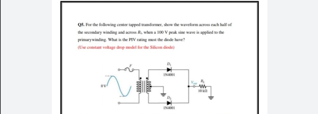 Q5. For the following center tapped transformer, show the waveform across each half of
the secondary winding and across R, when a 100 V peak sine wave is applied to the
primarywinding. What is the PIV rating must the diode have?
(Use constant voltage drop model for the Silicon diode)
D
IN4001
R
10 kn
IN4001
