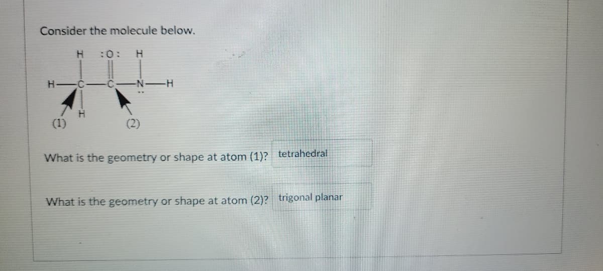 Consider the molecule below.
H
:0:
N H
(1)
What is the geometry or shape at atom (1)? tetrahedral
What is the geometry or shape at atom (2)? trigonal planar
