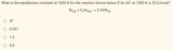 What is the equilibrium constant at 1000 K for the reaction shown below if its AG° at 1000 K is 32 kJ/mol?
N2(@) + C2H2(0) – 2 HCN)
O 47
0.021
O 1.0
O 3.8
