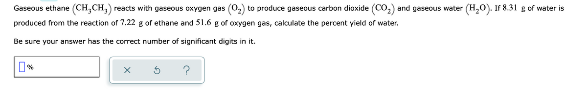Gaseous ethane (CH,CH,) reacts with gaseous oxygen gas (0,) to produce gaseous carbon dioxide (CO,) and gaseous water (H,O). If 8.31 g of water is
produced from the reaction of 7.22 g of ethane and 51.6 g of oxygen gas, calculate the percent yield of water.
Be sure your answer has the correct number of significant digits in it.
