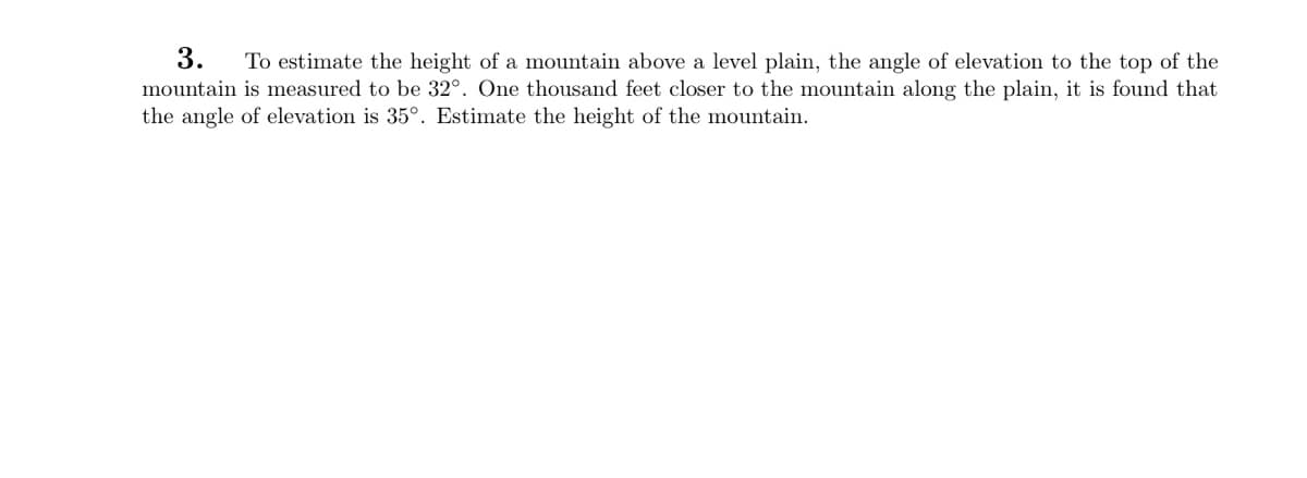 3.
To estimate the height of a mountain above a level plain, the angle of elevation to the top of the
mountain is measured to be 32°. One thousand feet closer to the mountain along the plain, it is found that
the angle of elevation is 35°. Estimate the height of the mountain.