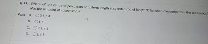 Q 25. Where will the centre of percussion of uniform length suspended rod of length 'L' lie when measured from the top (which
also the pin point of suspension)?
Ops: A. O3L/4
B. OL/2
C. O2L/3
D. OL/3
