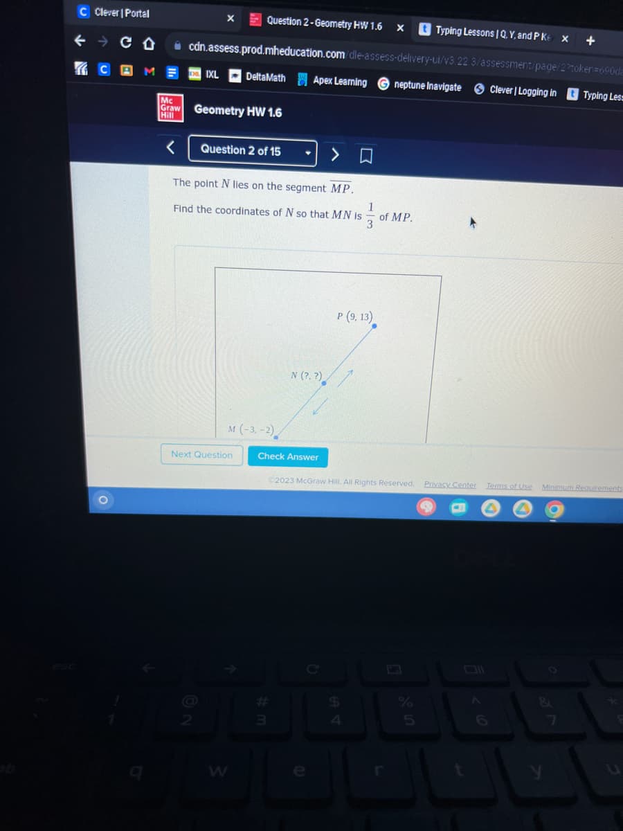 C Clever | Portal
← CO
C
Mc
Graw
Hill
X
Question 2-Geometry HW 1.6 X tTyping Lessons | Q. Y, and P Ke
X
cdn.assess.prod.mheducation.com/dle-assess-delivery-ui/v3.22.3/assessment/page/22token=690da
IXL DeltaMath Apex Learning neptune Inavigate
Geometry HW 1.6
Question 2 of 15
The point N lies on the segment MP.
Find the coordinates of N so that MN is
M (-3,-2)
Next Question
W
N (?. ?)
Check Answer
#
113
P (9, 13)
C2023 McGraw Hill. All Rights Reserved. Privacy Center
$
4
of MP.
%
5
< 6
+
Clever | Logging in tTyping Less
Terms of Use
Minimum Requirements
U