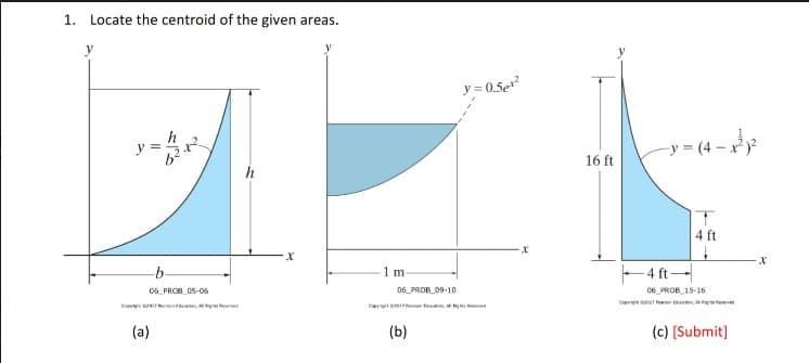 1. Locate the centroid of the given areas.
y
h
-b
06 PROB 05-06
(a)
Al
X
C
1 m
06 PROB 09-10
(b)
y=0.5e¹²
16 ft
-y=(4-x²x²
-4 ft-
T
4 ft
06 PROB 15-16
(c) [Submit]