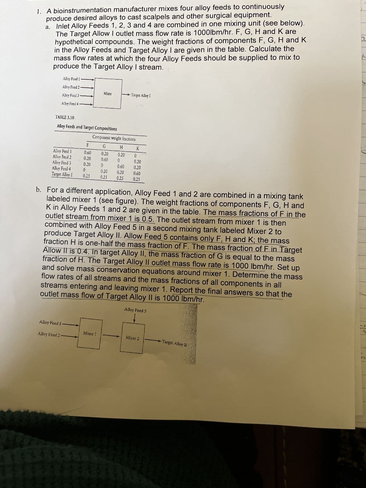 1. A bioinstrumentation manufacturer mixes four alloy feeds to continuously
produce desired alloys to cast scalpels and other surgical equipment.
a.
Inlet Alloy Feeds 1, 2, 3 and 4 are combined in one mixing unit (see below).
The Target Allow I outlet mass flow rate is 1000lbm/hr. F, G, H and K are
hypothetical compounds. The weight fractions of components F, G, H and K
in the Alloy Feeds and Target Alloy I are given in the table. Calculate the
mass flow rates at which the four Alloy Feeds should be supplied to mix to
produce the Target Alloy I stream.
Alloy Feed 1
Alloy Feed 2-
Mixer
Alley Feed 3
Target Alloy I
Alloy Feed 4
TABLE 3.10
Alloy Feeds and Target Compositions
Component weight fractions
F.
G
H
K
Alloy Feed 1
0.60
0.20
0.20
0
Alloy Feed 2
0.20
0.60
0
0.20
Alloy Feed 3
0.20
0
0.60
0.20
Alloy Feed 4
0
Target Alloy I
0.25
0.20 0.20 0.60
0.25
0.25 0.25
b. For a different application, Alloy Feed 1 and 2 are combined in a mixing tank
labeled mixer 1 (see figure). The weight fractions of components F, G, H and
K in Alloy Feeds 1 and 2 are given in the table. The mass fractions of F in the
outlet stream from mixer 1 is 0.5. The outlet stream from mixer 1 is then
combined with Alloy Feed 5 in a second mixing tank labeled Mixer 2 to
produce Target Alloy II. Allow Feed 5 contains only F, H and K; the mass
fraction H is one-half the mass fraction of F. The mass fraction of F in Target
Allow II is 0.4. In target Alloy II, the mass fraction of G is equal to the mass
fraction of H. The Target Alloy II outlet mass flow rate is 1000 lbm/hr. Set up
and solve mass conservation equations around mixer 1. Determine the mass
flow rates of all streams and the mass fractions of all components in all
streams entering and leaving mixer 1. Report the final answers so that the
outlet mass flow of Target Alloy II is 1000 lbm/hr.
Alloy Feed 5
Alloy Feed 1
Birger 1
Mixer 2
Target Alloy 11
Alloy Feed 2
2