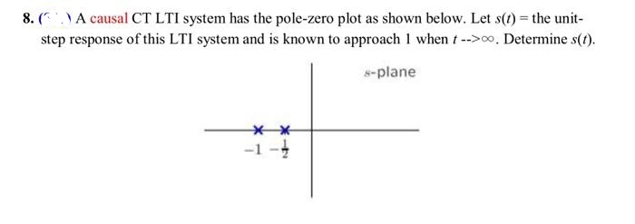 8. (.) A causal CT LTI system has the pole-zero plot as shown below. Let s(t) = the unit-
step response of this LTI system and is known to approach 1 when t-->00. Determine s(t).
s-plane
**
-1-