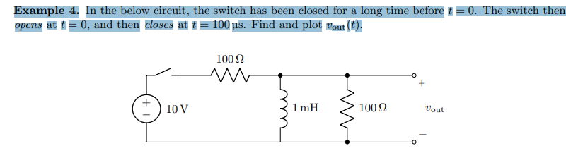 Example 4. In the below circuit, the switch has been closed for a long time before t = 0. The switch then
opens at t = 0, and then closes at t = 100 µs. Find and plot "out (t).
10 V
100 Ω
www
ши
1mH
100 Ω
Vout